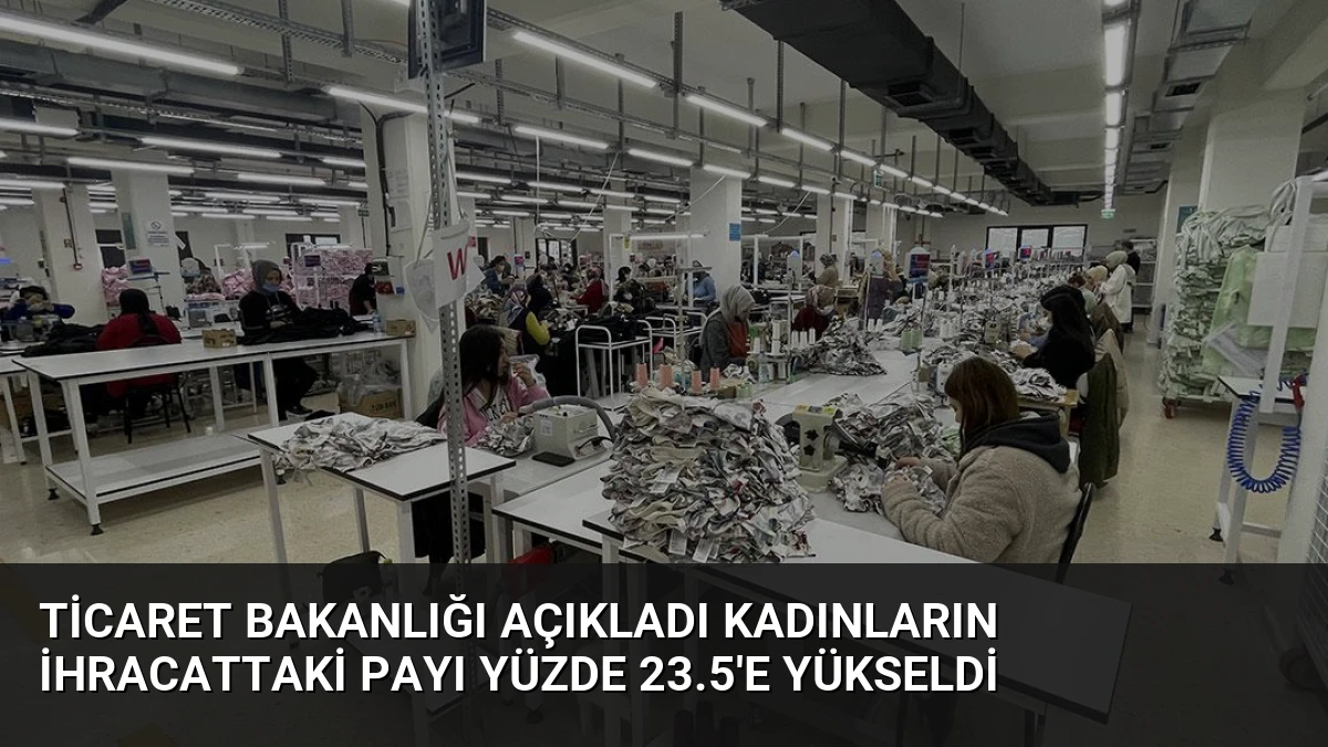 Ticaret Bakanlığı Açıkladı Kadınların İhracattaki Payı Yüzde 23.5’e Yükseldi