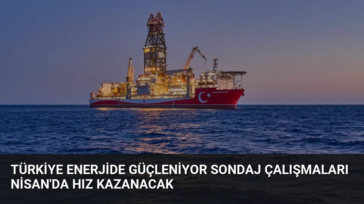 Türkiye Enerjide Güçleniyor Sondaj Çalışmaları Nisan’da Hız Kazanacak
