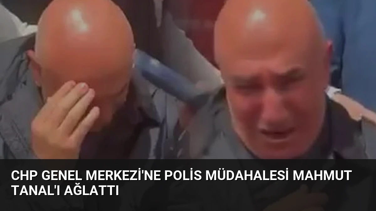 CHP Genel Merkezi’ne Polis Müdahalesi Mahmut Tanal’ı Ağlattı