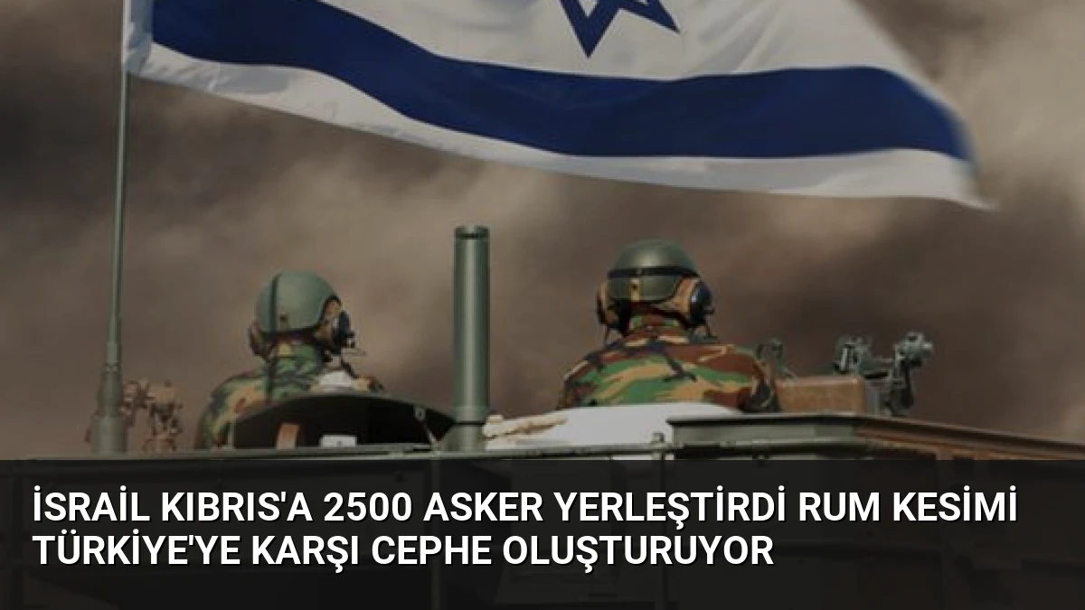 İsrail Kıbrıs’a 2500 Asker Yerleştirdi Rum Kesimi Türkiye’ye Karşı Cephe Oluşturuyor